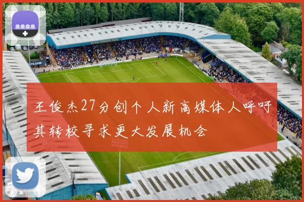 王俊杰27分创个人新高媒体人呼吁其转校寻求更大发展机会