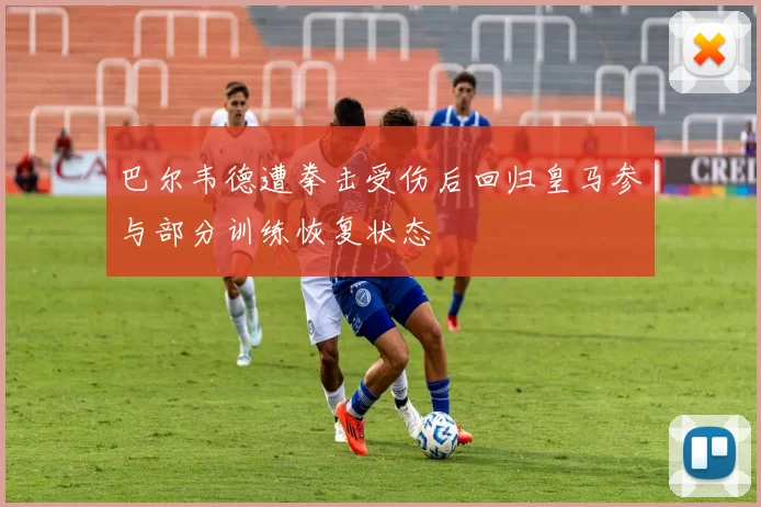 巴尔韦德遭拳击受伤后回归皇马参与部分训练恢复状态