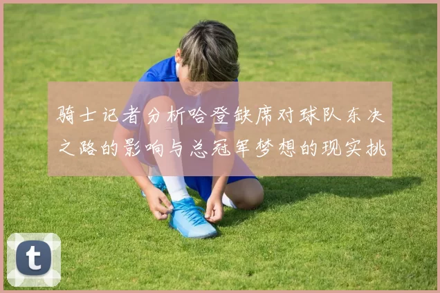 骑士记者分析哈登缺席对球队东决之路的影响与总冠军梦想的现实挑战