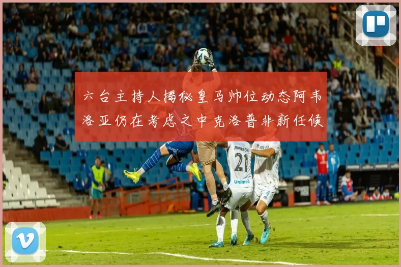 六台主持人揭秘皇马帅位动态阿韦洛亚仍在考虑之中克洛普非新任候选人