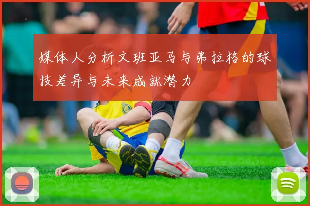 媒体人分析文班亚马与弗拉格的球技差异与未来成就潜力