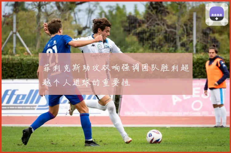 菲利克斯助攻双响强调团队胜利超越个人进球的重要性