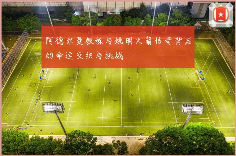 阿德尔曼教练与姚明火箭传奇背后的命运交织与挑战
