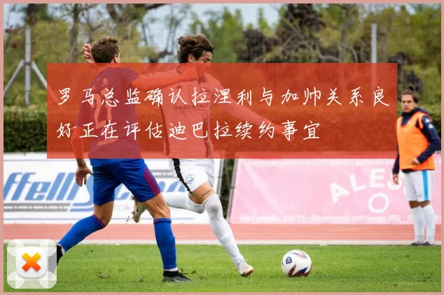 罗马总监确认拉涅利与加帅关系良好正在评估迪巴拉续约事宜