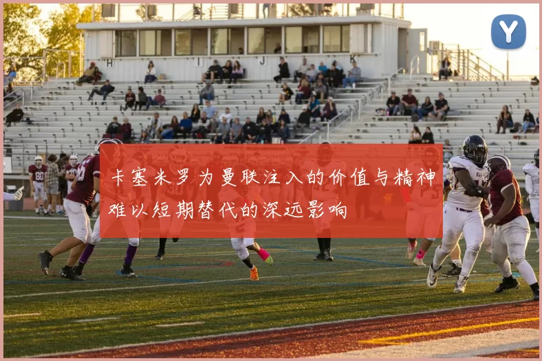 卡塞米罗为曼联注入的价值与精神难以短期替代的深远影响