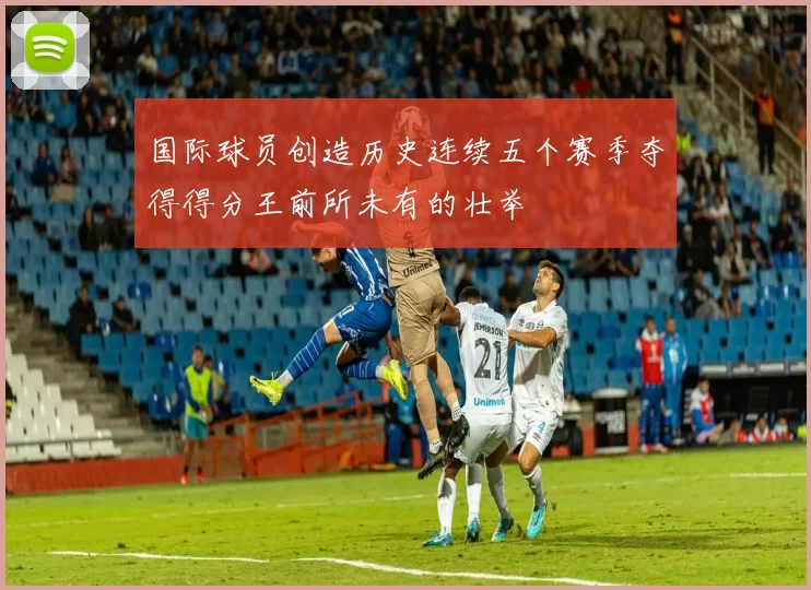 国际球员创造历史连续五个赛季夺得得分王前所未有的壮举