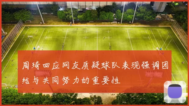 周琦回应网友质疑球队表现强调团结与共同努力的重要性
