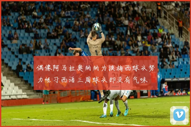 偶像阿马杜奥纳纳为换梅西球衣努力练习西语三周球衣却没有气味
