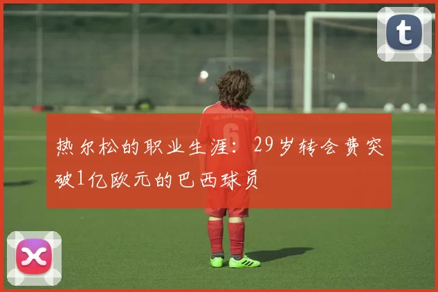 热尔松的职业生涯：29岁转会费突破1亿欧元的巴西球员