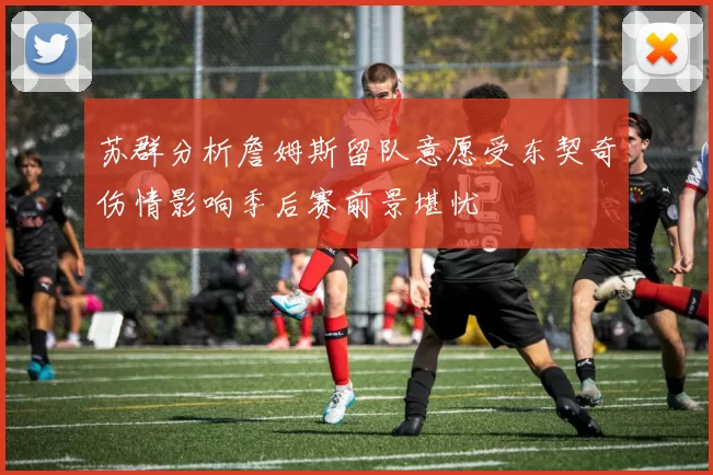 苏群分析詹姆斯留队意愿受东契奇伤情影响季后赛前景堪忧