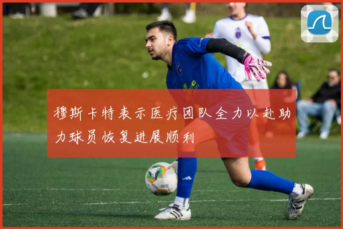 穆斯卡特表示医疗团队全力以赴助力球员恢复进展顺利