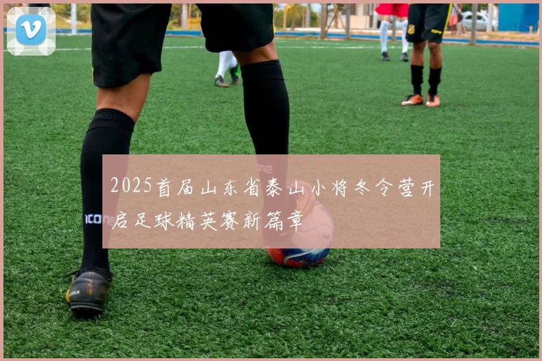 2025首届山东省泰山小将冬令营开启足球精英赛新篇章